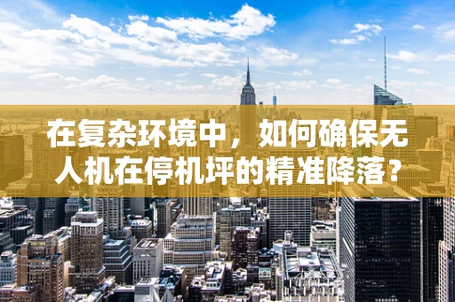 在复杂环境中，如何确保无人机在停机坪的精准降落？