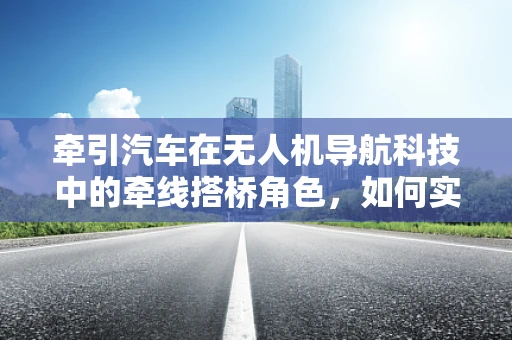 牵引汽车在无人机导航科技中的牵线搭桥角色，如何实现高效协同？