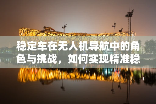 稳定车在无人机导航中的角色与挑战，如何实现精准稳定飞行？