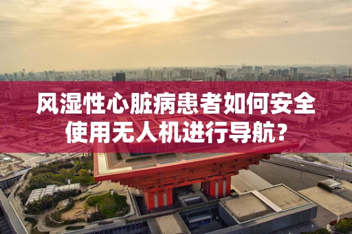 风湿性心脏病患者如何安全使用无人机进行导航？