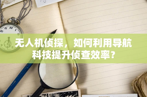 无人机侦探，如何利用导航科技提升侦查效率？