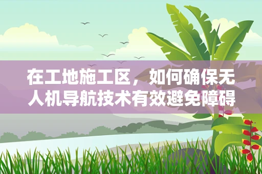 在工地施工区，如何确保无人机导航技术有效避免障碍物？