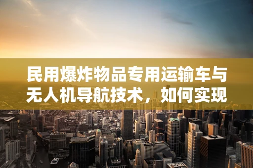 民用爆炸物品专用运输车与无人机导航技术，如何实现安全高效运输？