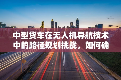 中型货车在无人机导航技术中的路径规划挑战，如何确保高效与安全？