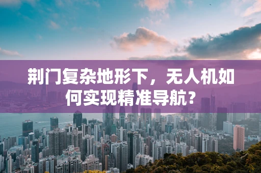 荆门复杂地形下，无人机如何实现精准导航？