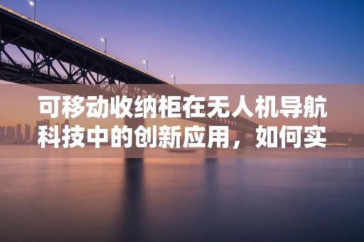 可移动收纳柜在无人机导航科技中的创新应用，如何实现高效、安全的收纳与运输？