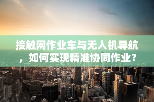接触网作业车与无人机导航，如何实现精准协同作业？