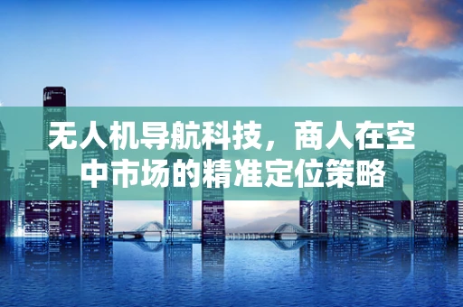 无人机导航科技，商人在空中市场的精准定位策略