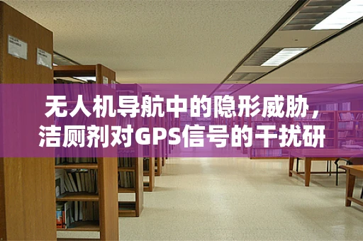 无人机导航中的隐形威胁，洁厕剂对GPS信号的干扰研究？