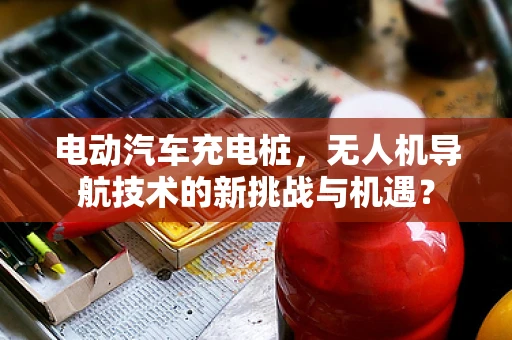 电动汽车充电桩，无人机导航技术的新挑战与机遇？