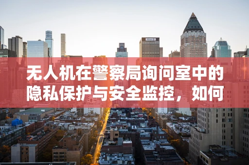 无人机在警察局询问室中的隐私保护与安全监控，如何平衡？