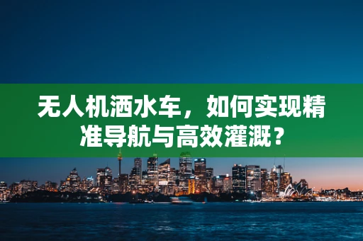 无人机洒水车，如何实现精准导航与高效灌溉？