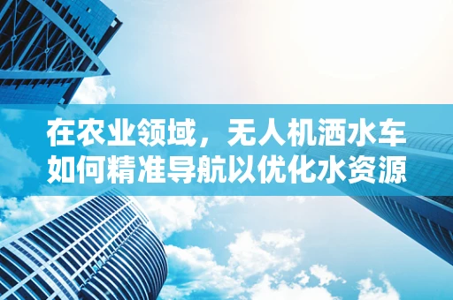 在农业领域，无人机洒水车如何精准导航以优化水资源利用？