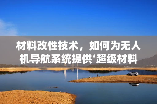 材料改性技术，如何为无人机导航系统提供‘超级材料’？