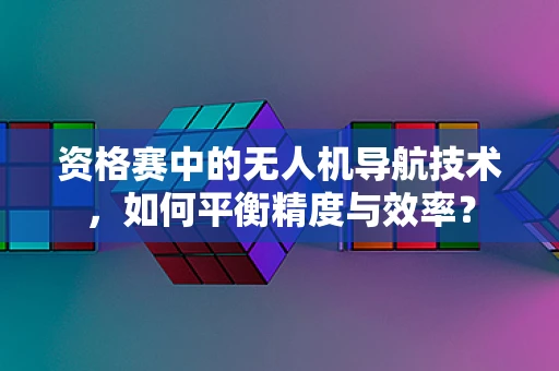资格赛中的无人机导航技术，如何平衡精度与效率？