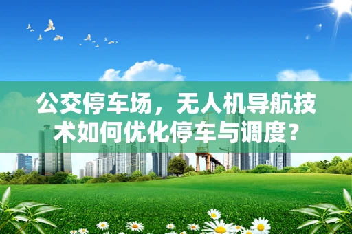 公交停车场，无人机导航技术如何优化停车与调度？