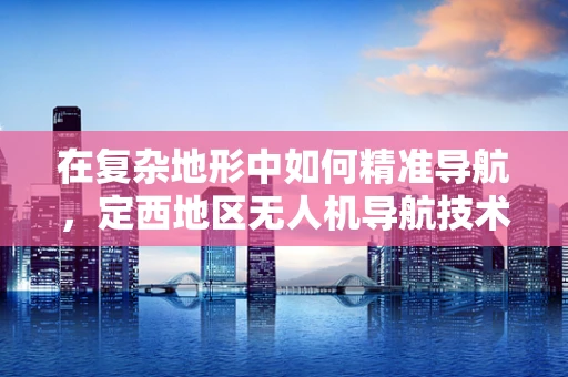 在复杂地形中如何精准导航，定西地区无人机导航技术的挑战与对策？