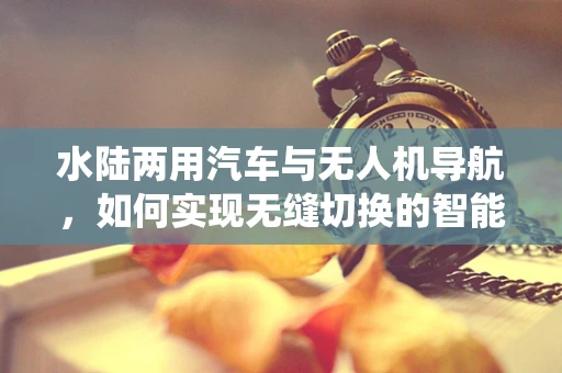 水陆两用汽车与无人机导航，如何实现无缝切换的智能导航系统？