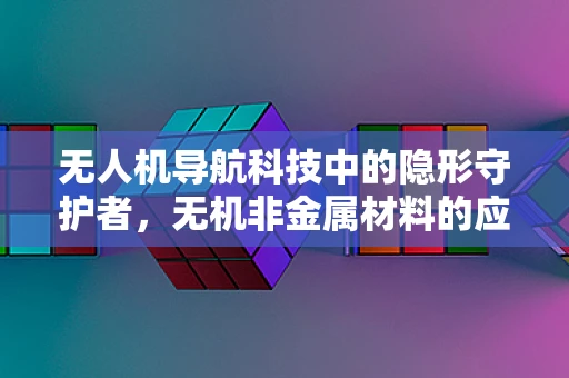 无人机导航科技中的隐形守护者，无机非金属材料的应用挑战与机遇？