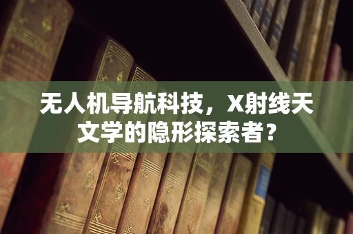 无人机导航科技，X射线天文学的隐形探索者？