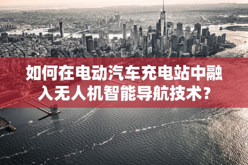 如何在电动汽车充电站中融入无人机智能导航技术？