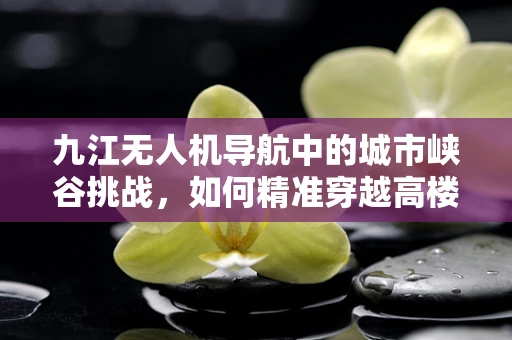 九江无人机导航中的城市峡谷挑战，如何精准穿越高楼林立的市区？