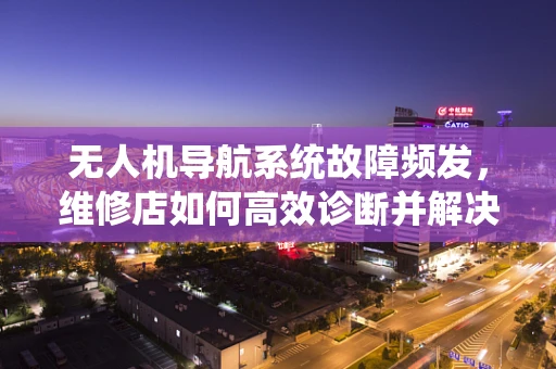 无人机导航系统故障频发，维修店如何高效诊断并解决？