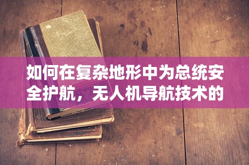 如何在复杂地形中为总统安全护航，无人机导航技术的挑战与解决方案？
