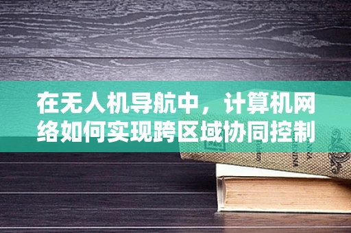 在无人机导航中，计算机网络如何实现跨区域协同控制？