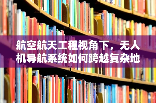 航空航天工程视角下，无人机导航系统如何跨越复杂地形挑战？