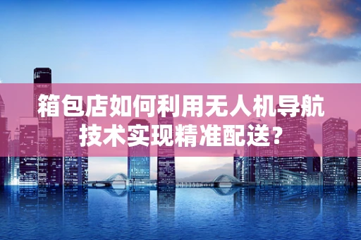 箱包店如何利用无人机导航技术实现精准配送？