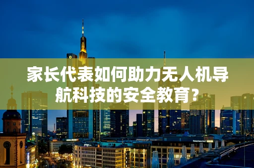 家长代表如何助力无人机导航科技的安全教育？