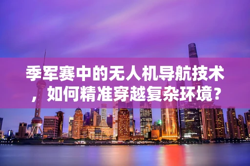 季军赛中的无人机导航技术，如何精准穿越复杂环境？