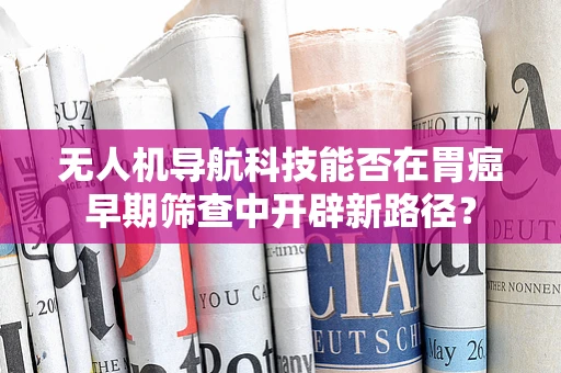 无人机导航科技能否在胃癌早期筛查中开辟新路径？