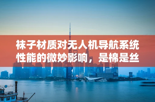袜子材质对无人机导航系统性能的微妙影响，是棉是丝？