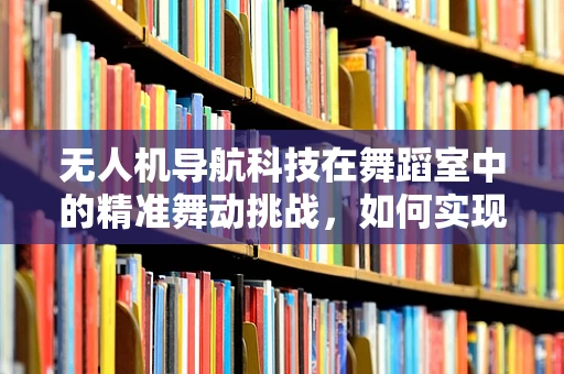 无人机导航科技在舞蹈室中的精准舞动挑战，如何实现室内无障碍精准定位？