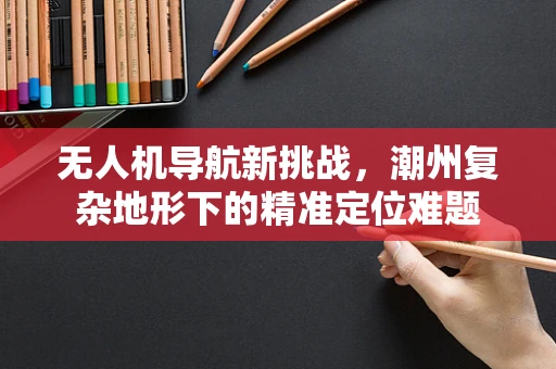 无人机导航新挑战，潮州复杂地形下的精准定位难题