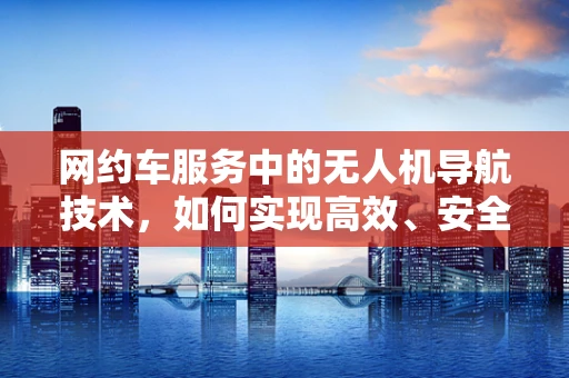 网约车服务中的无人机导航技术，如何实现高效、安全的空中接送？