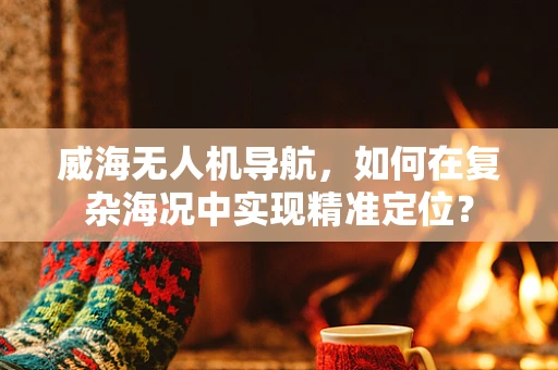 威海无人机导航，如何在复杂海况中实现精准定位？