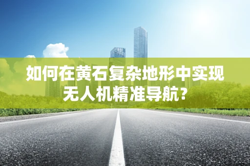 如何在黄石复杂地形中实现无人机精准导航？