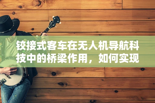 铰接式客车在无人机导航科技中的桥梁作用，如何实现无缝衔接？