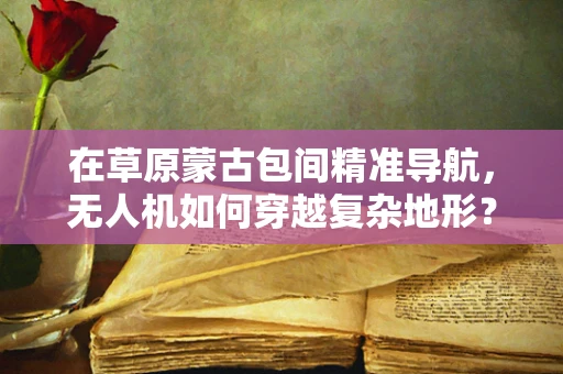 在草原蒙古包间精准导航，无人机如何穿越复杂地形？