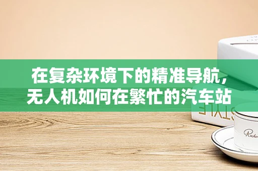 在复杂环境下的精准导航，无人机如何在繁忙的汽车站中安全定位？