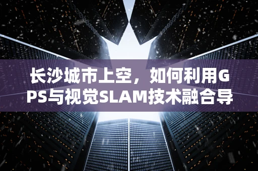长沙城市上空，如何利用GPS与视觉SLAM技术融合导航，提升无人机精准飞行？