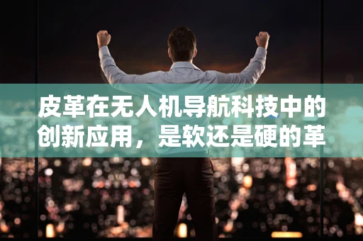 皮革在无人机导航科技中的创新应用，是软还是硬的革新？