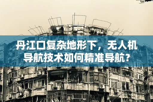 丹江口复杂地形下，无人机导航技术如何精准导航？