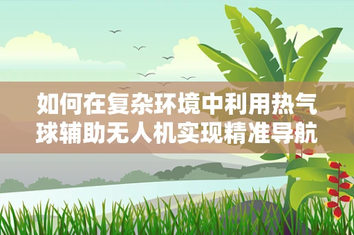 如何在复杂环境中利用热气球辅助无人机实现精准导航？