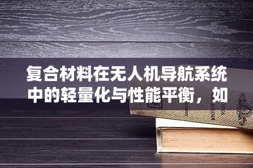 复合材料在无人机导航系统中的轻量化与性能平衡，如何实现？