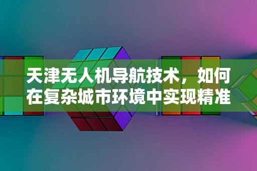 天津无人机导航技术，如何在复杂城市环境中实现精准定位？