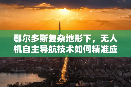 鄂尔多斯复杂地形下，无人机自主导航技术如何精准应对？